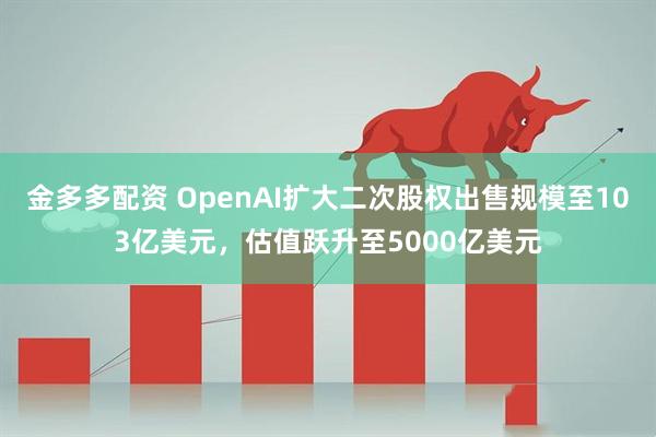 金多多配资 OpenAI扩大二次股权出售规模至103亿美元，估值跃升至5000亿美元
