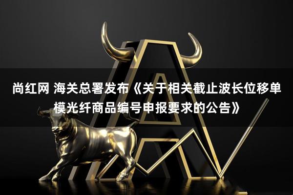 尚红网 海关总署发布《关于相关截止波长位移单模光纤商品编号申报要求的公告》
