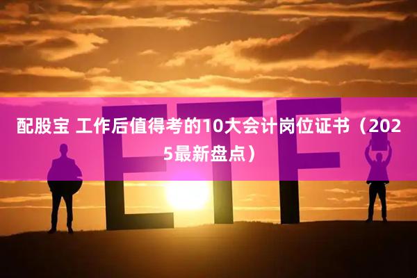 配股宝 工作后值得考的10大会计岗位证书（2025最新盘点）