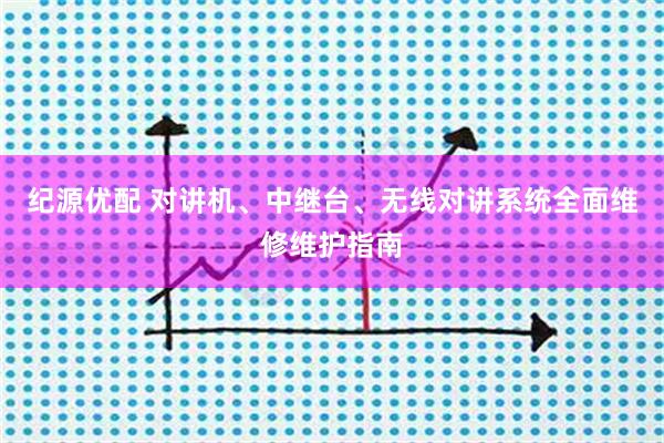 纪源优配 对讲机、中继台、无线对讲系统全面维修维护指南
