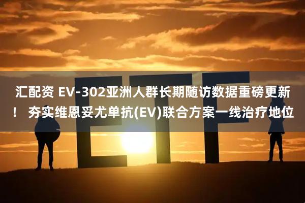 汇配资 EV-302亚洲人群长期随访数据重磅更新！ 夯实维恩妥尤单抗(EV)联合方案一线治疗地位