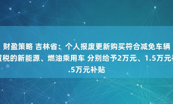 财盈策略 吉林省：个人报废更新购买符合减免车辆购置税的新能源、燃油乘用车 分别给予2万元、1.5万元补贴