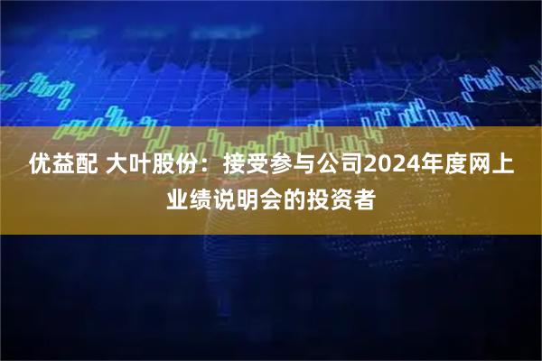 优益配 大叶股份：接受参与公司2024年度网上业绩说明会的投资者