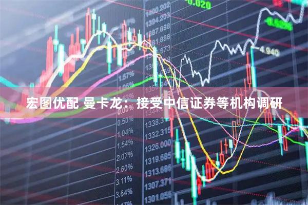 宏图优配 曼卡龙：接受中信证券等机构调研