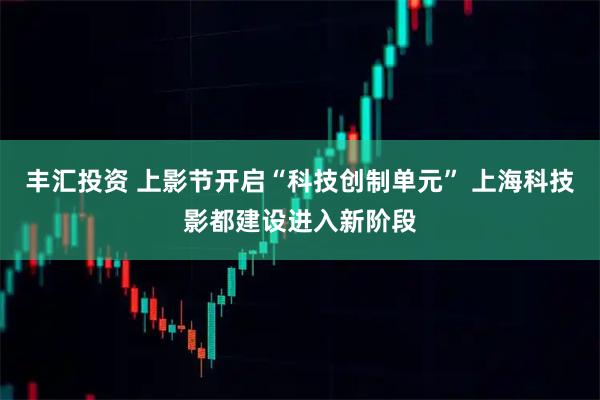 丰汇投资 上影节开启“科技创制单元” 上海科技影都建设进入新阶段