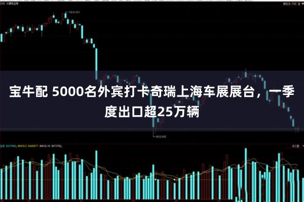 宝牛配 5000名外宾打卡奇瑞上海车展展台，一季度出口超25万辆