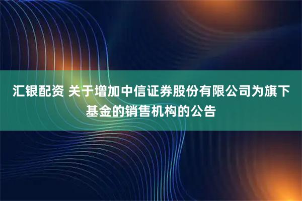 汇银配资 关于增加中信证券股份有限公司为旗下基金的销售机构的公告