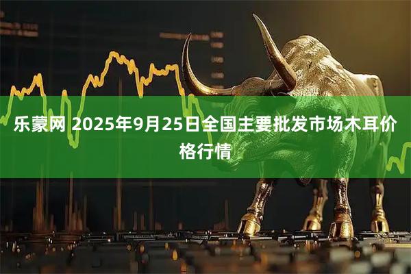 乐蒙网 2025年9月25日全国主要批发市场木耳价格行情
