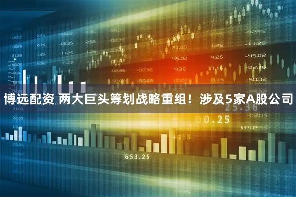 博远配资 两大巨头筹划战略重组！涉及5家A股公司