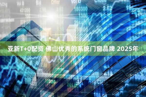 亚新T+0配资 佛山优秀的系统门窗品牌 2025年