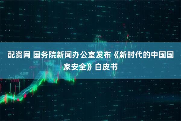 配资网 国务院新闻办公室发布《新时代的中国国家安全》白皮书