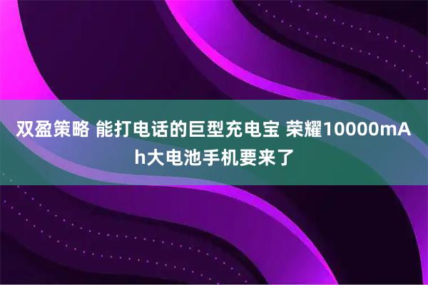 双盈策略 能打电话的巨型充电宝 荣耀10000mAh大电池手机要来了