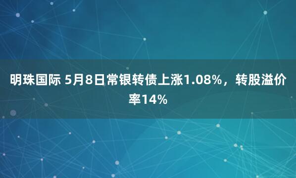 明珠国际 5月8日常银转债上涨1.08%，转股溢价率14%