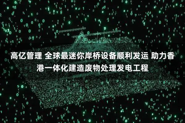 高亿管理 全球最迷你岸桥设备顺利发运 助力香港一体化建造废物处理发电工程