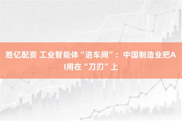 胜亿配资 工业智能体“进车间”：中国制造业把AI用在“刀刃”上