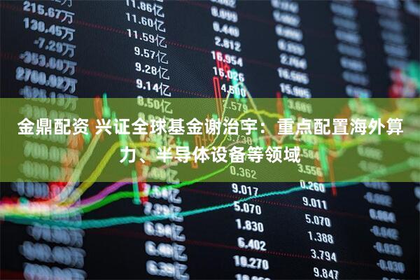 金鼎配资 兴证全球基金谢治宇：重点配置海外算力、半导体设备等领域
