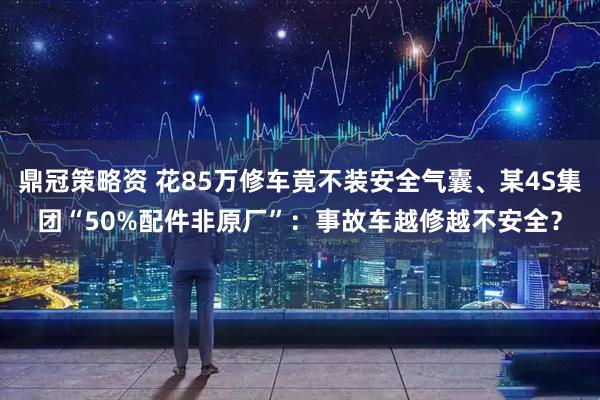鼎冠策略资 花85万修车竟不装安全气囊、某4S集团“50%配件非原厂”：事故车越修越不安全？