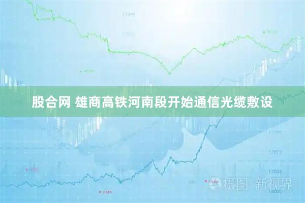 股合网 雄商高铁河南段开始通信光缆敷设