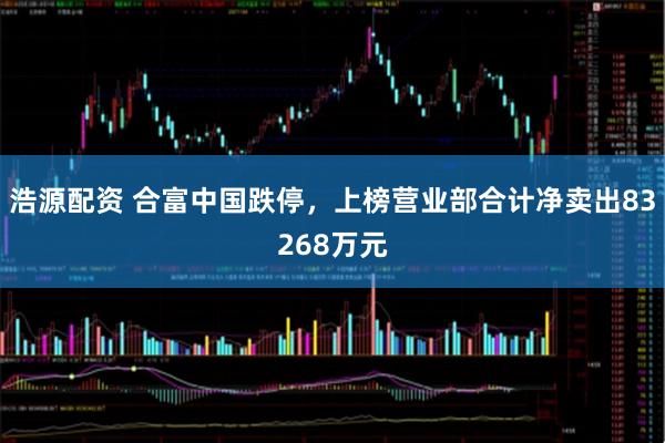 浩源配资 合富中国跌停，上榜营业部合计净卖出83268万元