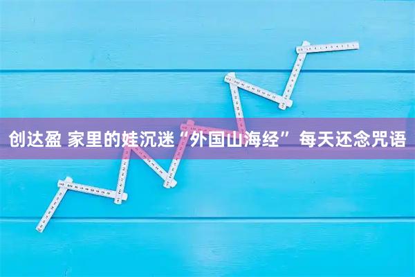 创达盈 家里的娃沉迷“外国山海经” 每天还念咒语