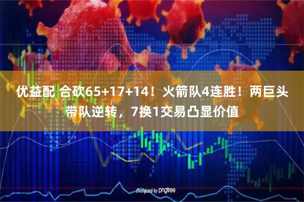 优益配 合砍65+17+14！火箭队4连胜！两巨头带队逆转，7换1交易凸显价值