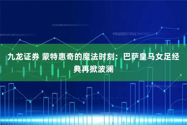 九龙证券 蒙特惠奇的魔法时刻：巴萨皇马女足经典再掀波澜