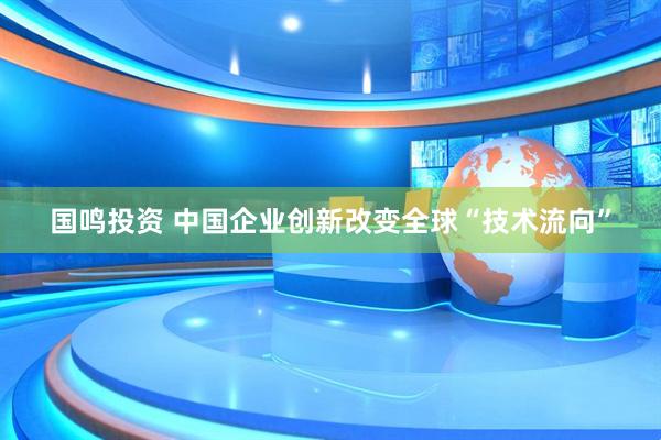 国鸣投资 中国企业创新改变全球“技术流向”