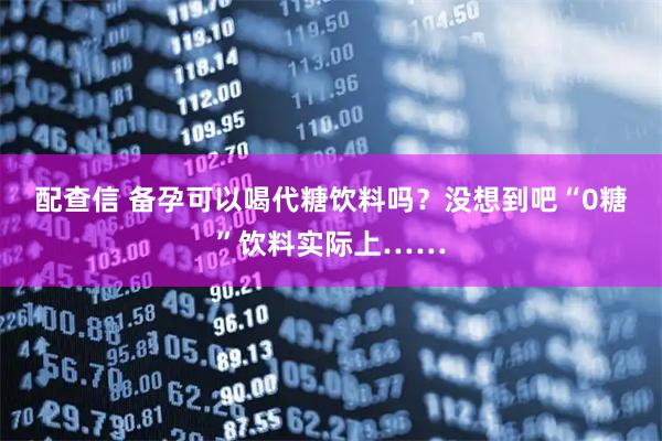 配查信 备孕可以喝代糖饮料吗？没想到吧“0糖”饮料实际上……