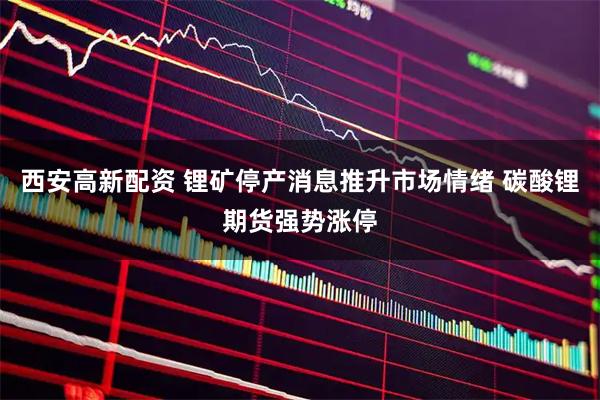 西安高新配资 锂矿停产消息推升市场情绪 碳酸锂期货强势涨停