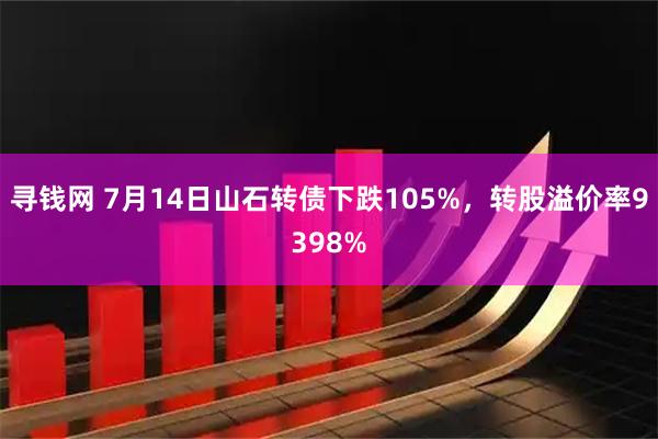寻钱网 7月14日山石转债下跌105%，转股溢价率9398%