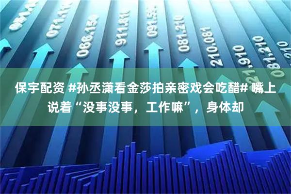 保宇配资 #孙丞潇看金莎拍亲密戏会吃醋# 嘴上说着“没事没事，工作嘛”，身体却