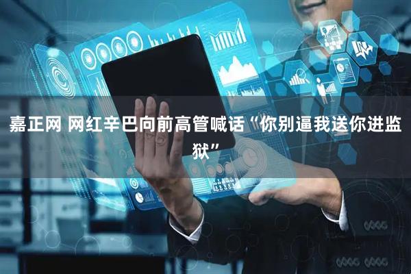 嘉正网 网红辛巴向前高管喊话“你别逼我送你进监狱”