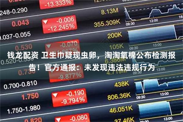 钱龙配资 卫生巾疑现虫卵，淘淘氧棉公布检测报告！官方通报：未发现违法违规行为