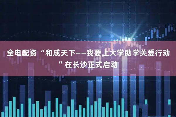 全电配资 “和成天下——我要上大学助学关爱行动”在长沙正式启动