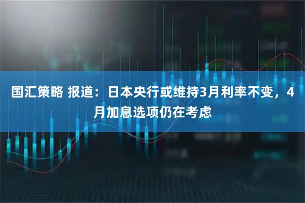 国汇策略 报道：日本央行或维持3月利率不变，4月加息选项仍在考虑